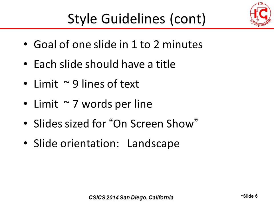 CSICS 2013 Monterey, California CSICS 2014 San Diego, California Goal of one slide in 1 to 2 minutes Each slide should have a title Limit ~ 9 lines of text Limit ~ 7 words per line Slides sized for On Screen Show Slide orientation: Landscape Slide 6 Style Guidelines (cont)