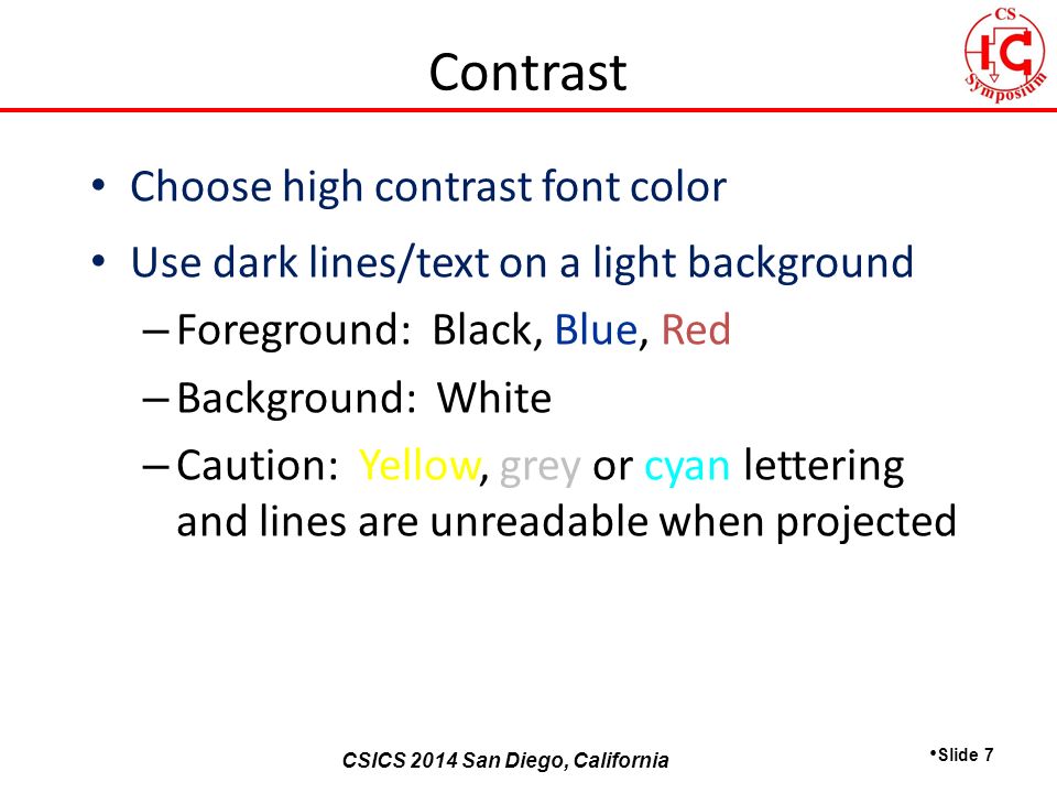 CSICS 2013 Monterey, California CSICS 2014 San Diego, California Choose high contrast font color Use dark lines/text on a light background – Foreground: Black, Blue, Red – Background: White – Caution: Yellow, grey or cyan lettering and lines are unreadable when projected Slide 7 Contrast