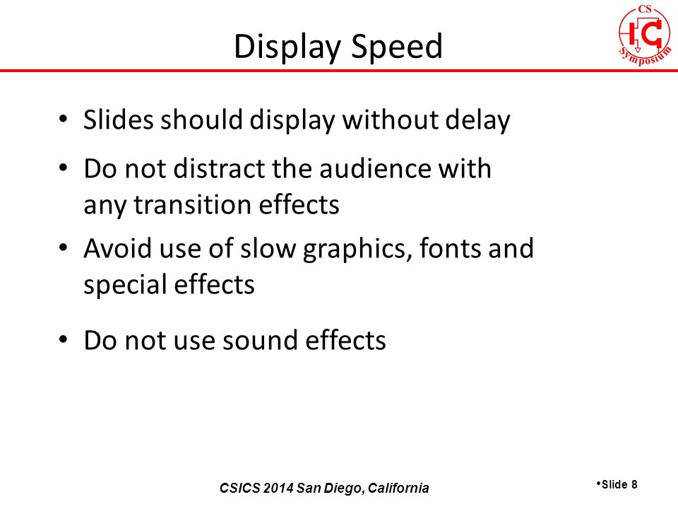CSICS 2013 Monterey, California CSICS 2014 San Diego, California Slides should display without delay Do not distract the audience with any transition effects Avoid use of slow graphics, fonts and special effects Do not use sound effects Slide 8 Display Speed