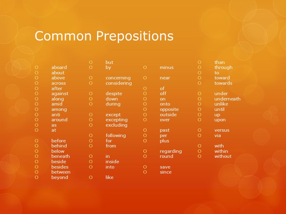 Common Prepositions  aboard  about  above  across  after  against  along  amid  among  anti  around  as  at  before  behind  below  beneath  beside  besides  between  beyond  but  by  concerning  considering  despite  down  during  except  excepting  excluding  following  for  from  in  inside  into  like  minus  near  of  off  on  onto  opposite  outside  over  past  per  plus  regarding  round  save  since  than  through  to  toward  towards  under  underneath  unlike  until  up  upon  versus  via  with  within  without