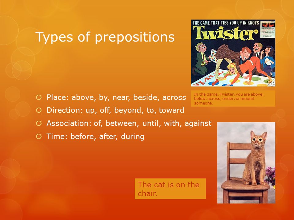 Types of prepositions  Place: above, by, near, beside, across  Direction: up, off, beyond, to, toward  Association: of, between, until, with, against  Time: before, after, during In the game, Twister, you are above, below, across, under, or around someone.