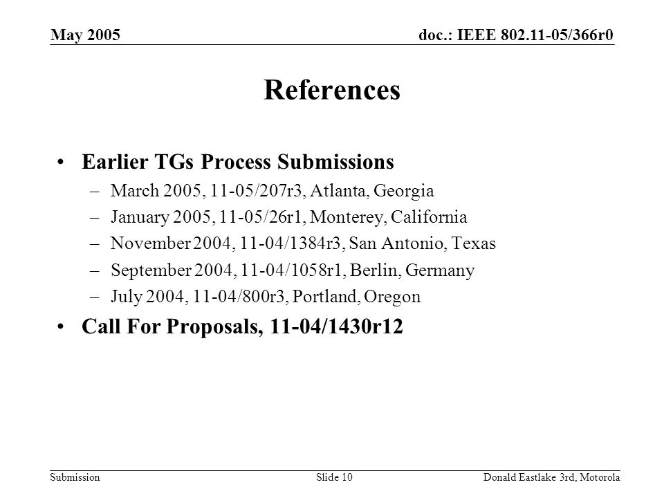 doc.: IEEE /366r0 Submission May 2005 Donald Eastlake 3rd, MotorolaSlide 10 References Earlier TGs Process Submissions –March 2005, 11-05/207r3, Atlanta, Georgia –January 2005, 11-05/26r1, Monterey, California –November 2004, 11-04/1384r3, San Antonio, Texas –September 2004, 11-04/1058r1, Berlin, Germany –July 2004, 11-04/800r3, Portland, Oregon Call For Proposals, 11-04/1430r12