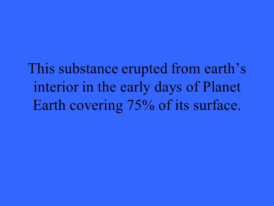 This substance erupted from earth’s interior in the early days of Planet Earth covering 75% of its surface.