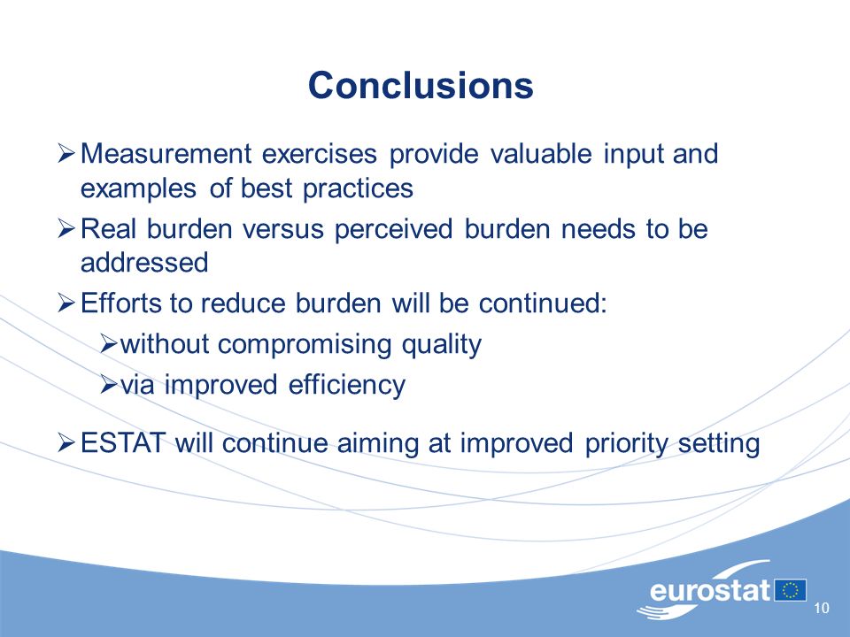 10 Conclusions  Measurement exercises provide valuable input and examples of best practices  Real burden versus perceived burden needs to be addressed  Efforts to reduce burden will be continued:  without compromising quality  via improved efficiency  ESTAT will continue aiming at improved priority setting