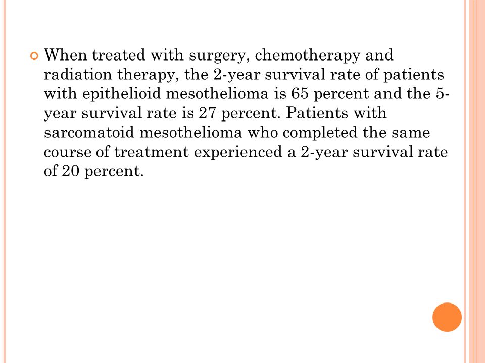 When treated with surgery, chemotherapy and radiation therapy, the 2-year survival rate of patients with epithelioid mesothelioma is 65 percent and the 5- year survival rate is 27 percent.