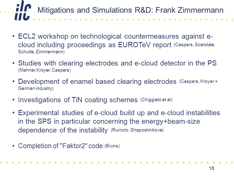 10 ECL2 workshop on technological countermeasures against e- cloud including proceedings as EUROTeV report (Caspers, Scandale, Schulte, Zimmermann) Studies with clearing electrodes and e-cloud detector in the PS (Mahner,Kroyer, Caspers) Development of enamel based clearing electrodes (Caspers, Kroyer + German industry) Investigations of TiN coating schemes (Chiggiato et al) Experimental studies of e-cloud build up and e-cloud instabilities in the SPS in particular concerning the energy+beam-size dependence of the instability (Rumolo, Shaposhnikova) Completion of Faktor2 code (Bruns) Mitigations and Simulations R&D: Frank Zimmermann