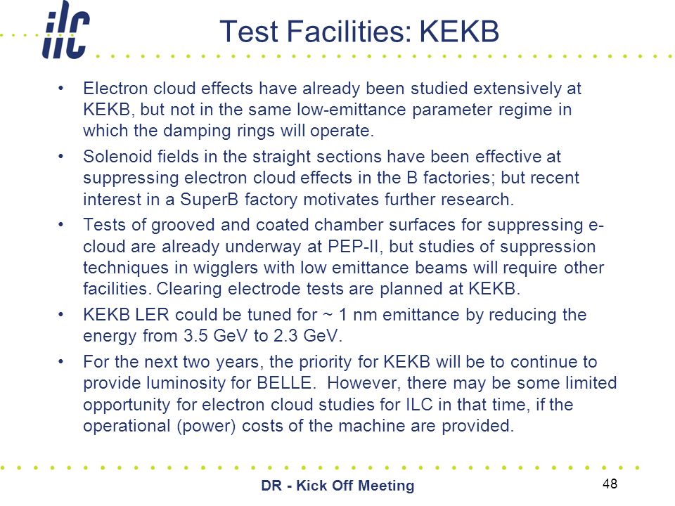 48 DR - Kick Off Meeting Test Facilities: KEKB Electron cloud effects have already been studied extensively at KEKB, but not in the same low-emittance parameter regime in which the damping rings will operate.