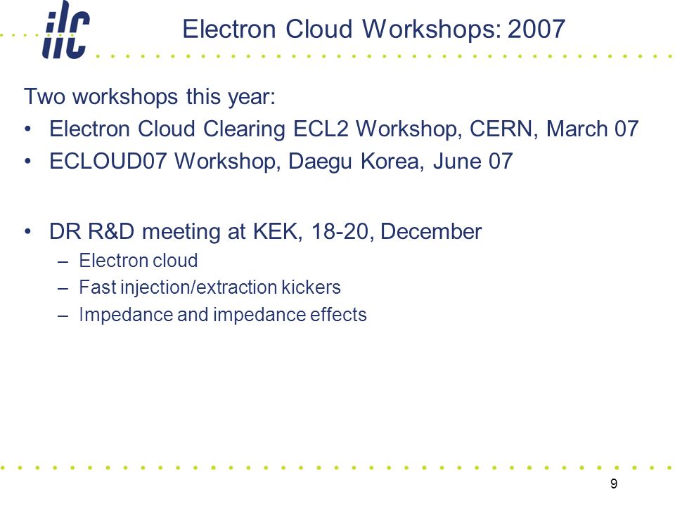 9 Electron Cloud Workshops: 2007 Two workshops this year: Electron Cloud Clearing ECL2 Workshop, CERN, March 07 ECLOUD07 Workshop, Daegu Korea, June 07 DR R&D meeting at KEK, 18-20, December –Electron cloud –Fast injection/extraction kickers –Impedance and impedance effects