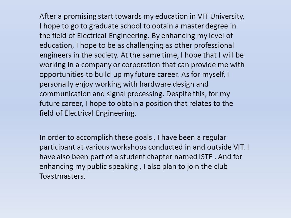 After a promising start towards my education in VIT University, I hope to go to graduate school to obtain a master degree in the field of Electrical Engineering.