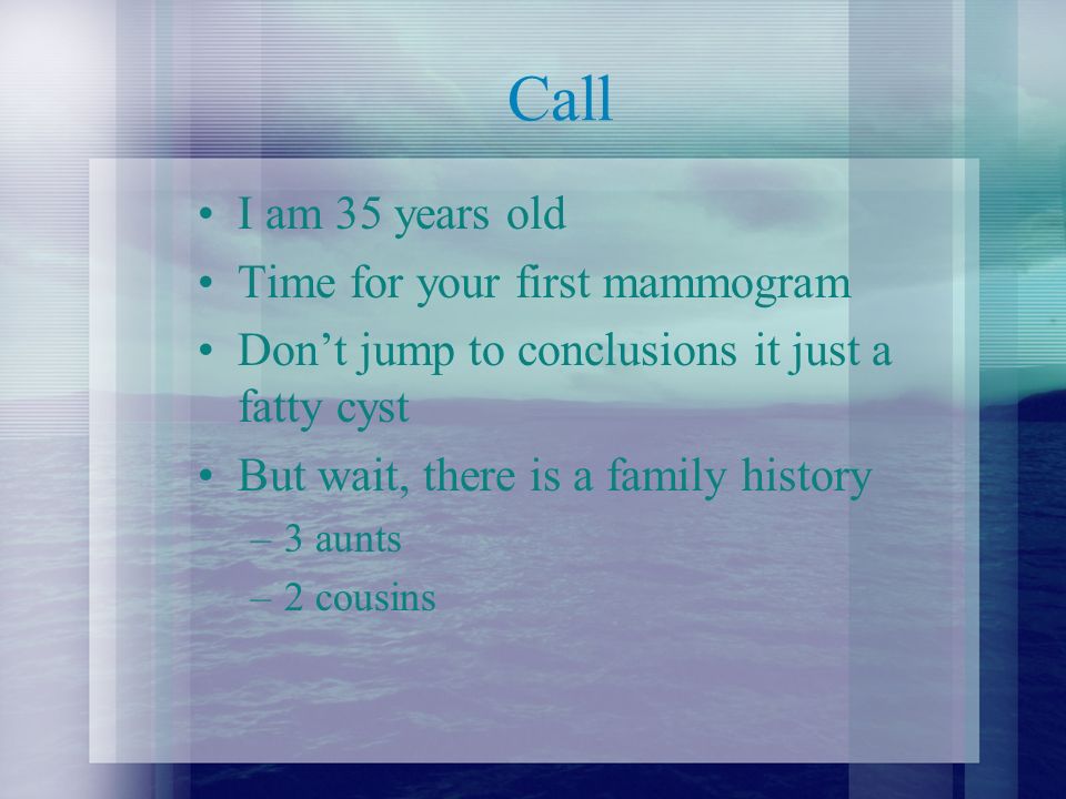 Call I am 35 years old Time for your first mammogram Don’t jump to conclusions it just a fatty cyst But wait, there is a family history –3 aunts –2 cousins