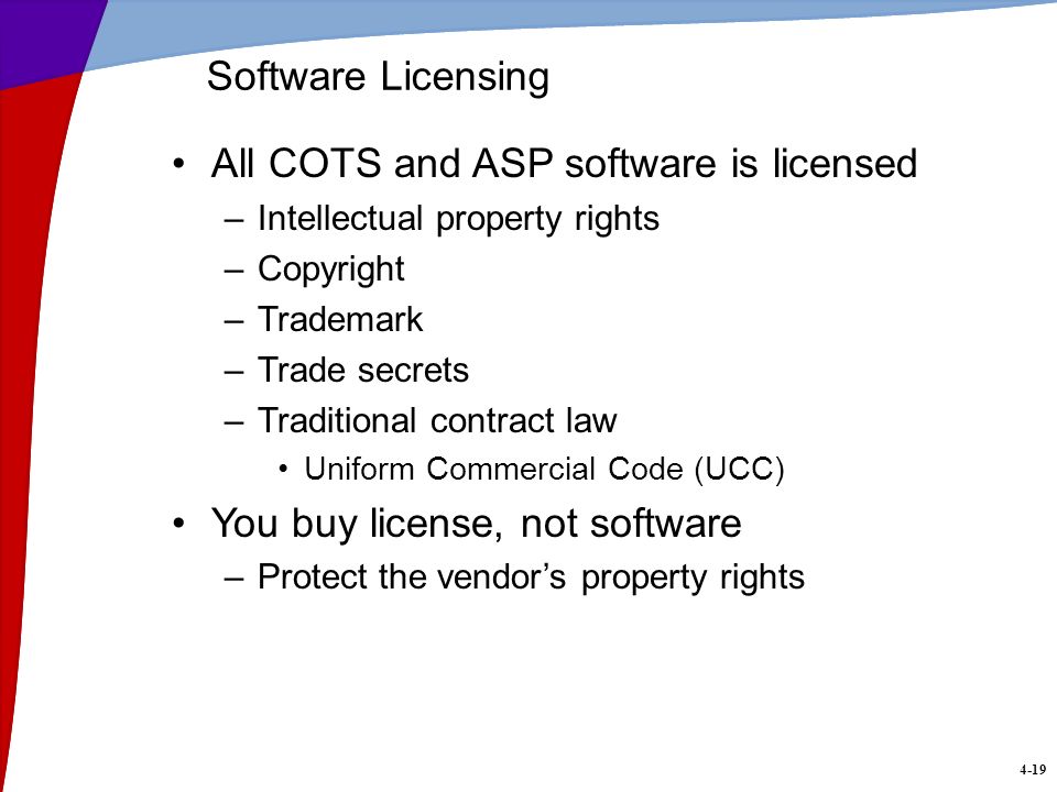 4-19 Software Licensing All COTS and ASP software is licensed –Intellectual property rights –Copyright –Trademark –Trade secrets –Traditional contract law Uniform Commercial Code (UCC) You buy license, not software –Protect the vendor’s property rights
