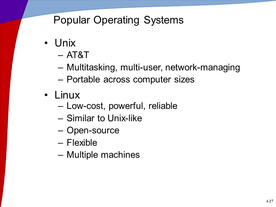 4-27 Popular Operating Systems Unix –AT&T –Multitasking, multi-user, network-managing –Portable across computer sizes Linux –Low-cost, powerful, reliable –Similar to Unix-like –Open-source –Flexible –Multiple machines