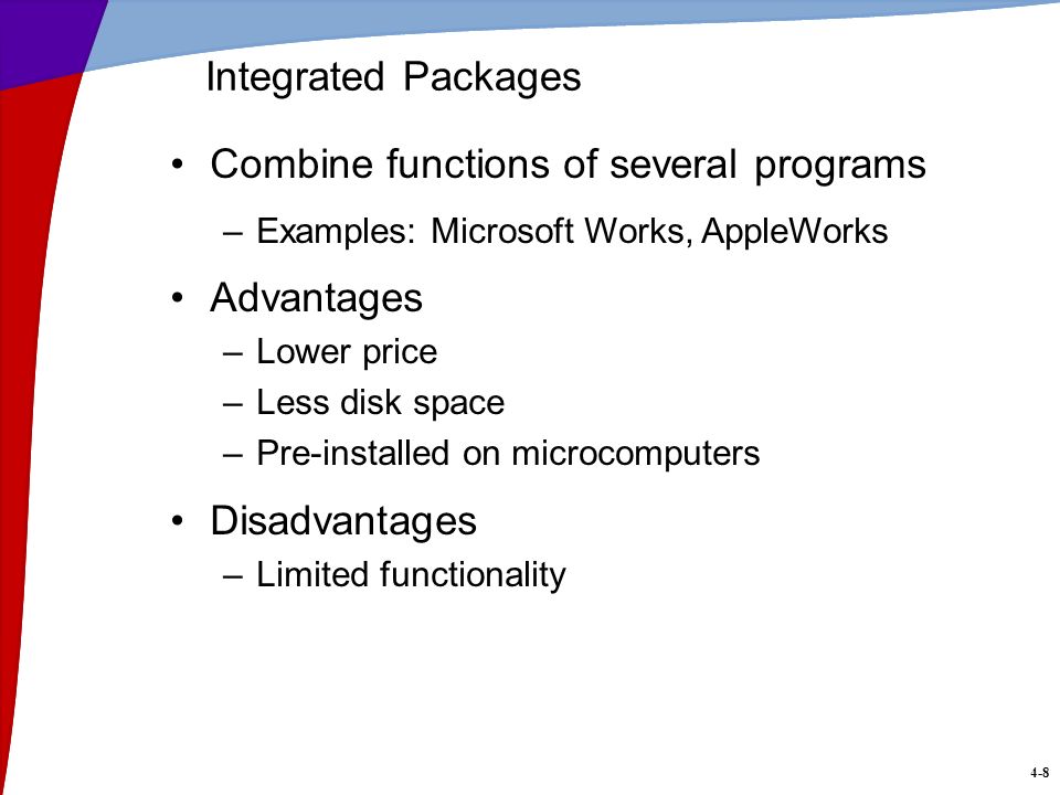 4-8 Integrated Packages Combine functions of several programs –Examples: Microsoft Works, AppleWorks Advantages –Lower price –Less disk space –Pre-installed on microcomputers Disadvantages –Limited functionality