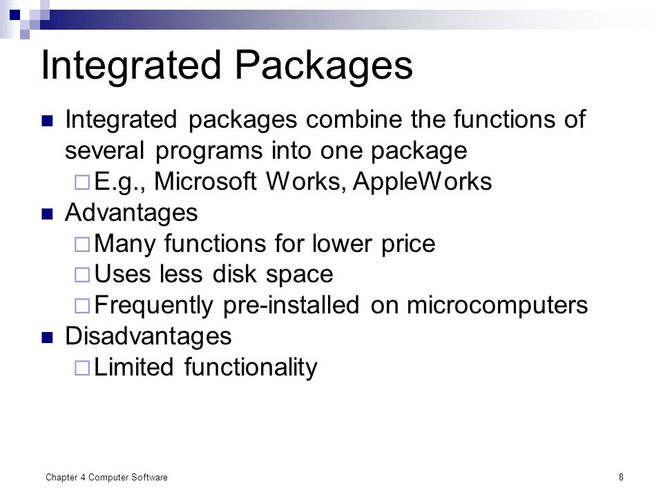 Chapter 4 Computer Software8 Integrated Packages Integrated packages combine the functions of several programs into one package  E.g., Microsoft Works, AppleWorks Advantages  Many functions for lower price  Uses less disk space  Frequently pre-installed on microcomputers Disadvantages  Limited functionality