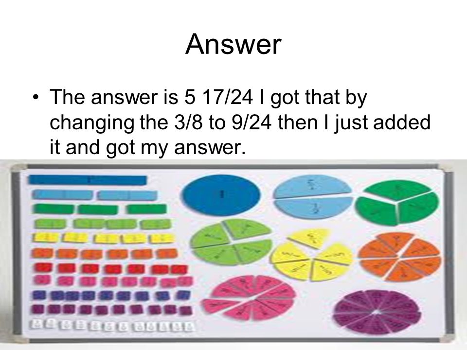 Answer The answer is 5 17/24 I got that by changing the 3/8 to 9/24 then I just added it and got my answer.