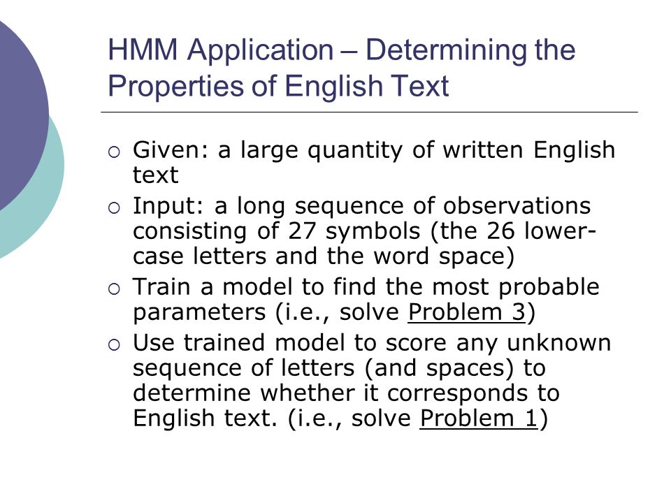 HMM Application – Determining the Properties of English Text  Given: a large quantity of written English text  Input: a long sequence of observations consisting of 27 symbols (the 26 lower- case letters and the word space)  Train a model to find the most probable parameters (i.e., solve Problem 3)  Use trained model to score any unknown sequence of letters (and spaces) to determine whether it corresponds to English text.