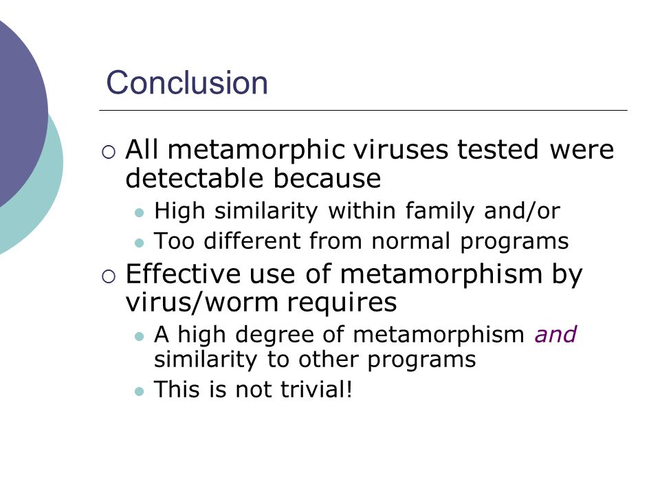 Conclusion  All metamorphic viruses tested were detectable because High similarity within family and/or Too different from normal programs  Effective use of metamorphism by virus/worm requires A high degree of metamorphism and similarity to other programs This is not trivial!