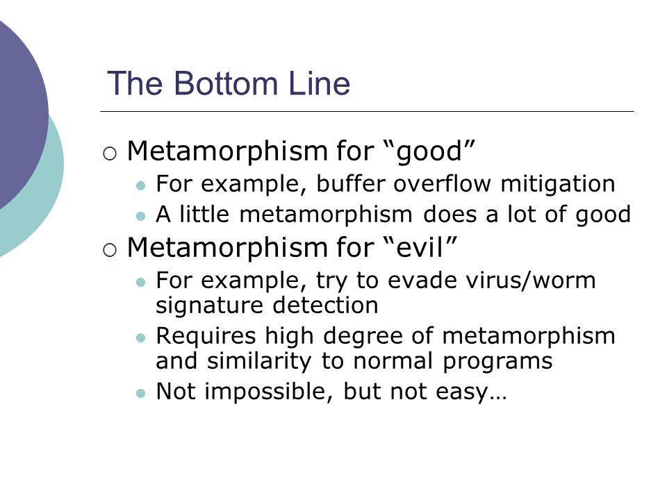 The Bottom Line  Metamorphism for good For example, buffer overflow mitigation A little metamorphism does a lot of good  Metamorphism for evil For example, try to evade virus/worm signature detection Requires high degree of metamorphism and similarity to normal programs Not impossible, but not easy…