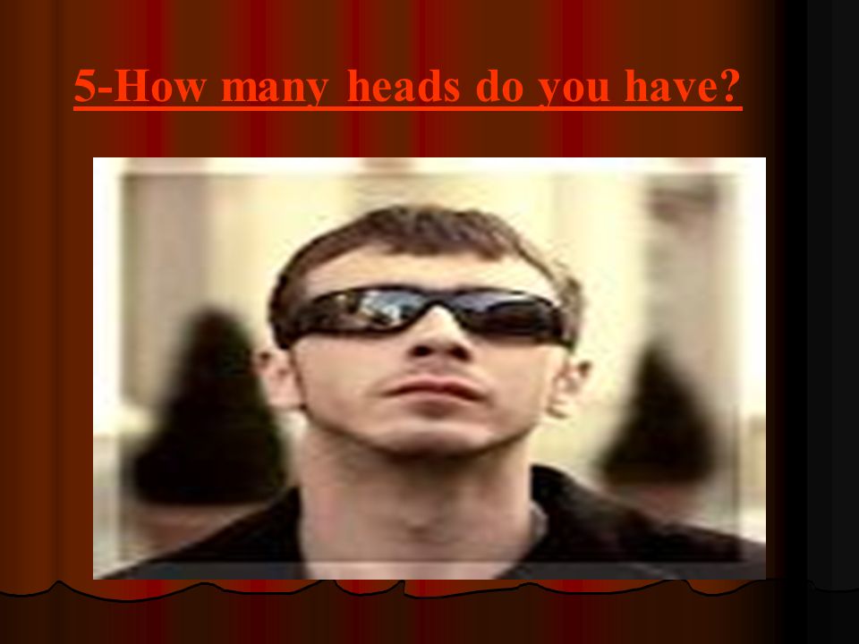 5-How many heads do you have