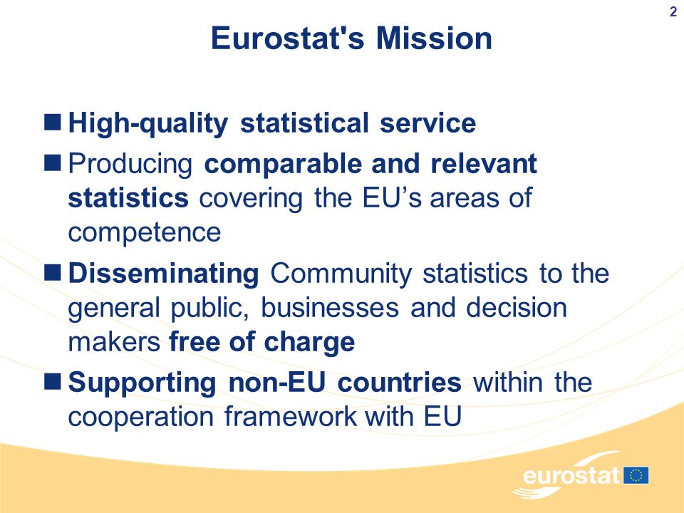 Eurostat s Mission High-quality statistical service Producing comparable and relevant statistics covering the EU’s areas of competence Disseminating Community statistics to the general public, businesses and decision makers free of charge Supporting non-EU countries within the cooperation framework with EU 2