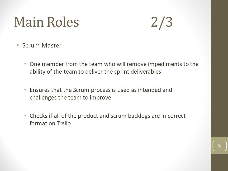 Main Roles2/3 Scrum Master One member from the team who will remove impediments to the ability of the team to deliver the sprint deliverables Ensures that the Scrum process is used as intended and challenges the team to improve Checks if all of the product and scrum backlogs are in correct format on Trello 5