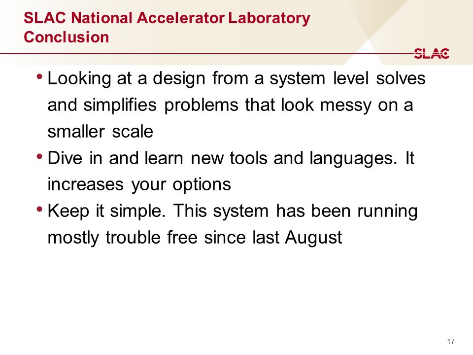 17 SLAC National Accelerator Laboratory Conclusion Looking at a design from a system level solves and simplifies problems that look messy on a smaller scale Dive in and learn new tools and languages.