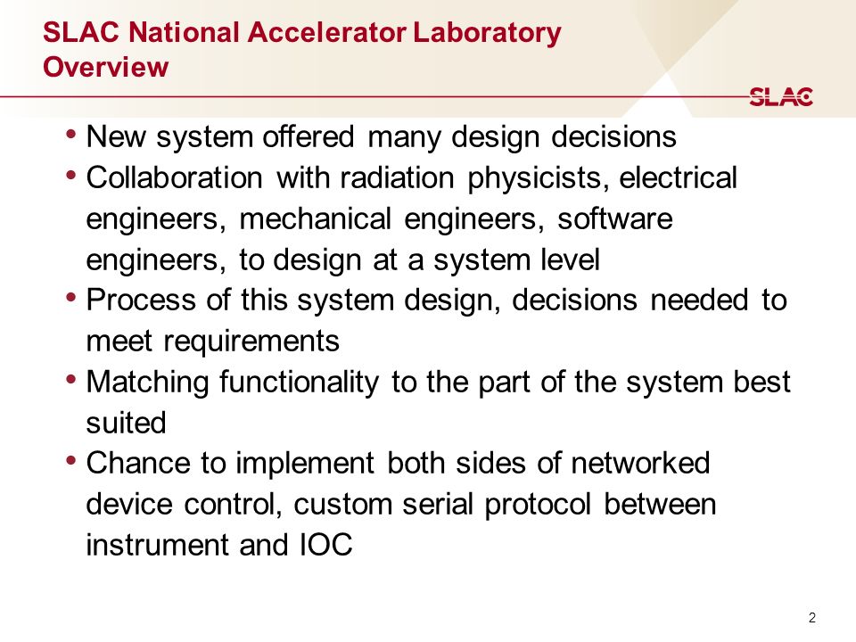 2 SLAC National Accelerator Laboratory Overview New system offered many design decisions Collaboration with radiation physicists, electrical engineers, mechanical engineers, software engineers, to design at a system level Process of this system design, decisions needed to meet requirements Matching functionality to the part of the system best suited Chance to implement both sides of networked device control, custom serial protocol between instrument and IOC