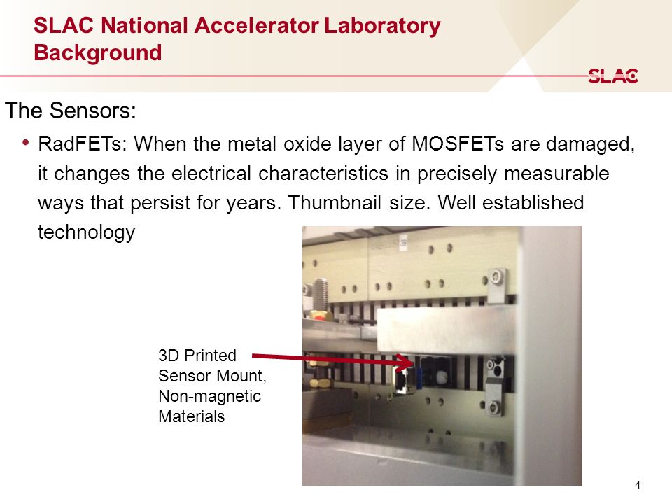 4 SLAC National Accelerator Laboratory Background The Sensors: RadFETs: When the metal oxide layer of MOSFETs are damaged, it changes the electrical characteristics in precisely measurable ways that persist for years.