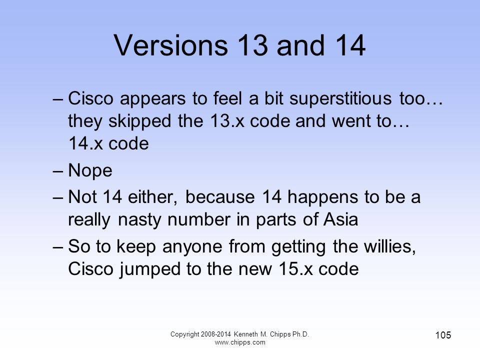 Versions 13 and 14 –Cisco appears to feel a bit superstitious too… they skipped the 13.x code and went to… 14.x code –Nope –Not 14 either, because 14 happens to be a really nasty number in parts of Asia –So to keep anyone from getting the willies, Cisco jumped to the new 15.x code Copyright Kenneth M.