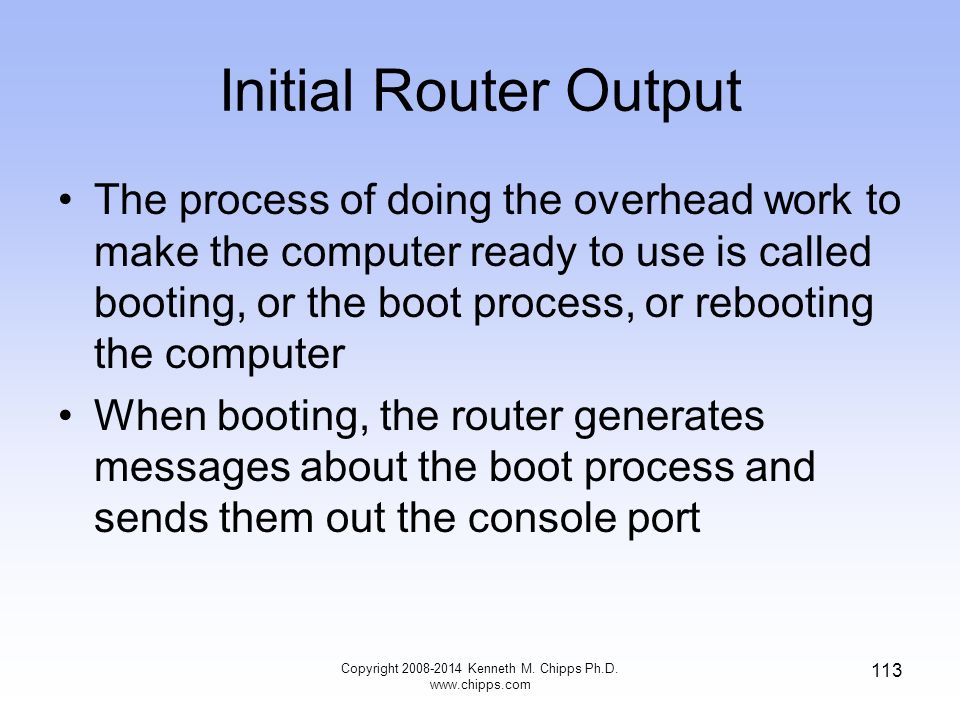 Initial Router Output The process of doing the overhead work to make the computer ready to use is called booting, or the boot process, or rebooting the computer When booting, the router generates messages about the boot process and sends them out the console port Copyright Kenneth M.
