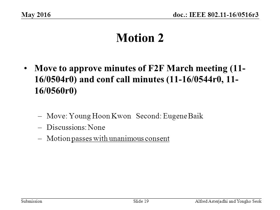 doc.: IEEE /0516r3 Submission Motion 2 Move to approve minutes of F2F March meeting (11- 16/0504r0) and conf call minutes (11-16/0544r0, /0560r0) –Move: Young Hoon KwonSecond: Eugene Baik –Discussions: None –Motion passes with unanimous consent Alfred Asterjadhi and Yongho SeokSlide 19 May 2016