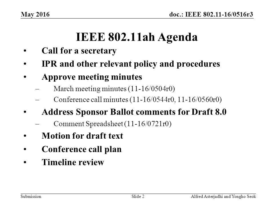 doc.: IEEE /0516r3 Submission IEEE ah Agenda Call for a secretary IPR and other relevant policy and procedures Approve meeting minutes –March meeting minutes (11-16/0504r0) –Conference call minutes (11-16/0544r0, 11-16/0560r0) Address Sponsor Ballot comments for Draft 8.0 –Comment Spreadsheet (11-16/0721r0) Motion for draft text Conference call plan Timeline review Slide 2Alfred Asterjadhi and Yongho Seok May 2016