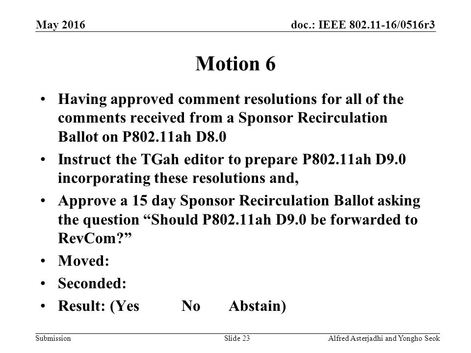 doc.: IEEE /0516r3 Submission May 2016 Alfred Asterjadhi and Yongho SeokSlide 23 Motion 6 Having approved comment resolutions for all of the comments received from a Sponsor Recirculation Ballot on P802.11ah D8.0 Instruct the TGah editor to prepare P802.11ah D9.0 incorporating these resolutions and, Approve a 15 day Sponsor Recirculation Ballot asking the question Should P802.11ah D9.0 be forwarded to RevCom Moved: Seconded: Result: (YesNoAbstain)