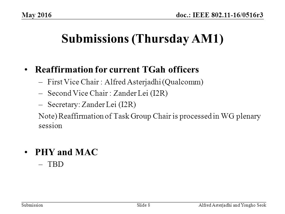 doc.: IEEE /0516r3 Submission Submissions (Thursday AM1) Slide 8Alfred Asterjadhi and Yongho Seok May 2016 Reaffirmation for current TGah officers –First Vice Chair : Alfred Asterjadhi (Qualcomm) –Second Vice Chair : Zander Lei (I2R) –Secretary: Zander Lei (I2R) Note) Reaffirmation of Task Group Chair is processed in WG plenary session PHY and MAC –TBD