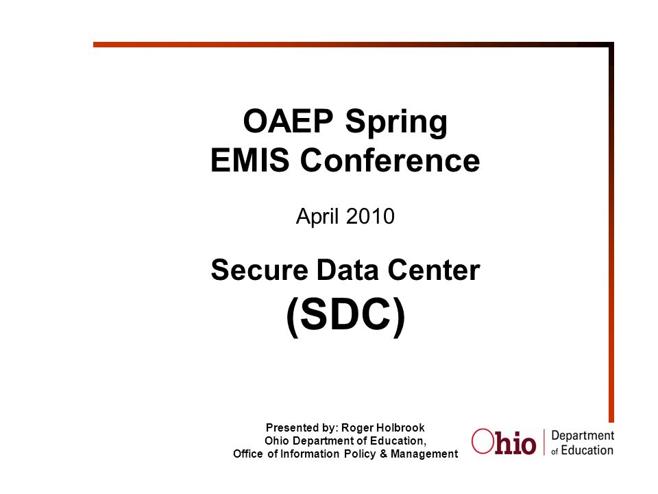 OAEP Spring EMIS Conference April 2010 Secure Data Center (SDC) Presented by: Roger Holbrook Ohio Department of Education, Office of Information Policy & Management