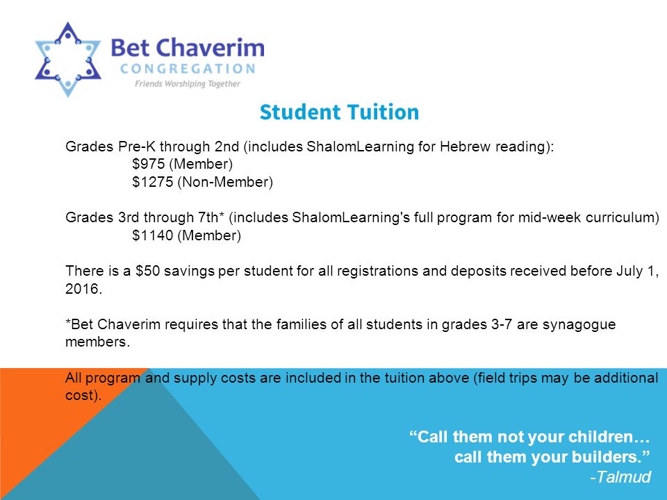 Student Tuition Grades Pre-K through 2nd (includes ShalomLearning for Hebrew reading): $975 (Member) $1275 (Non-Member) Grades 3rd through 7th* (includes ShalomLearning s full program for mid-week curriculum) $1140 (Member) There is a $50 savings per student for all registrations and deposits received before July 1, 2016.