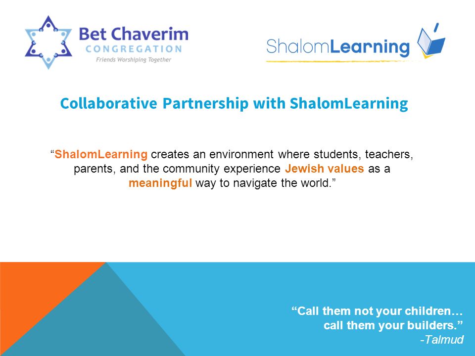 Collaborative Partnership with ShalomLearning ShalomLearning creates an environment where students, teachers, parents, and the community experience Jewish values as a meaningful way to navigate the world. Call them not your children… call them your builders. -Talmud