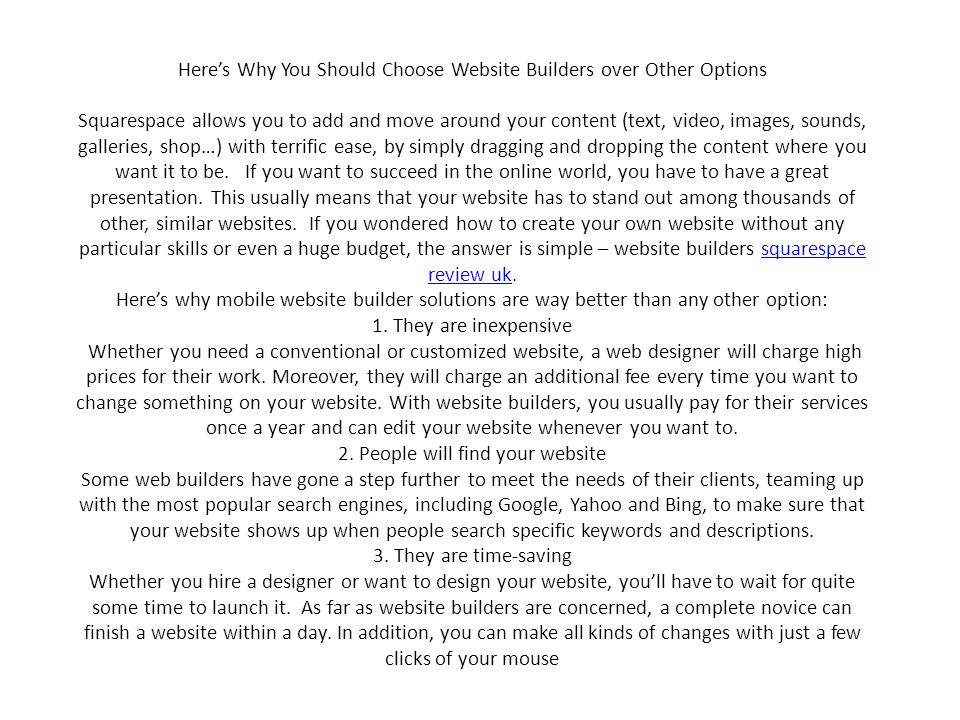 Here’s Why You Should Choose Website Builders over Other Options Squarespace allows you to add and move around your content (text, video, images, sounds, galleries, shop…) with terrific ease, by simply dragging and dropping the content where you want it to be.