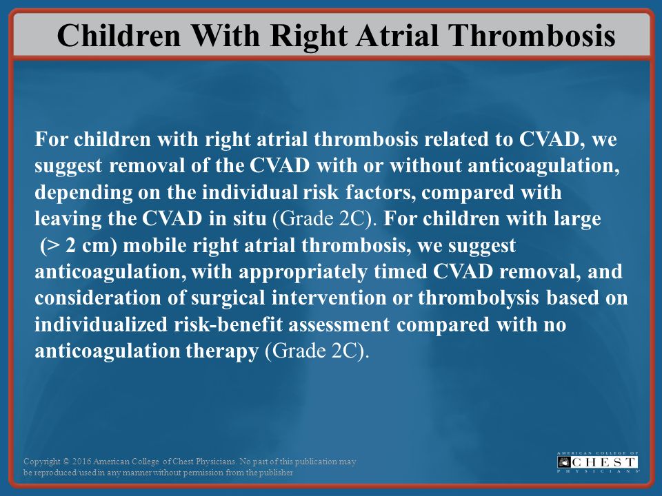 Children With Right Atrial Thrombosis For children with right atrial thrombosis related to CVAD, we suggest removal of the CVAD with or without anticoagulation, depending on the individual risk factors, compared with leaving the CVAD in situ (Grade 2C).