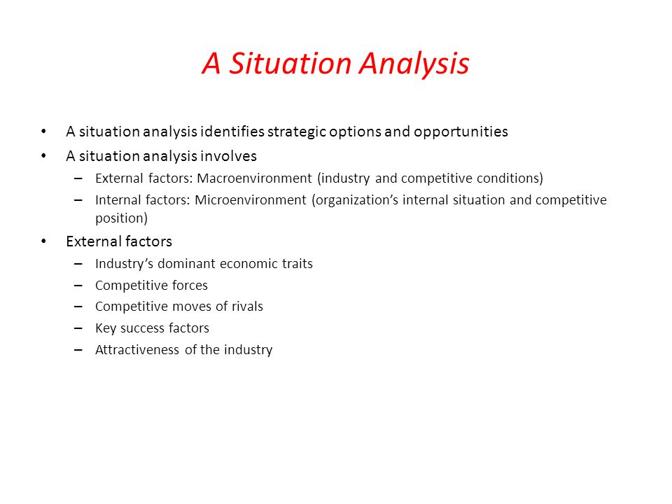 A Situation Analysis A situation analysis identifies strategic options and opportunities A situation analysis involves – External factors: Macroenvironment (industry and competitive conditions) – Internal factors: Microenvironment (organization’s internal situation and competitive position) External factors – Industry’s dominant economic traits – Competitive forces – Competitive moves of rivals – Key success factors – Attractiveness of the industry