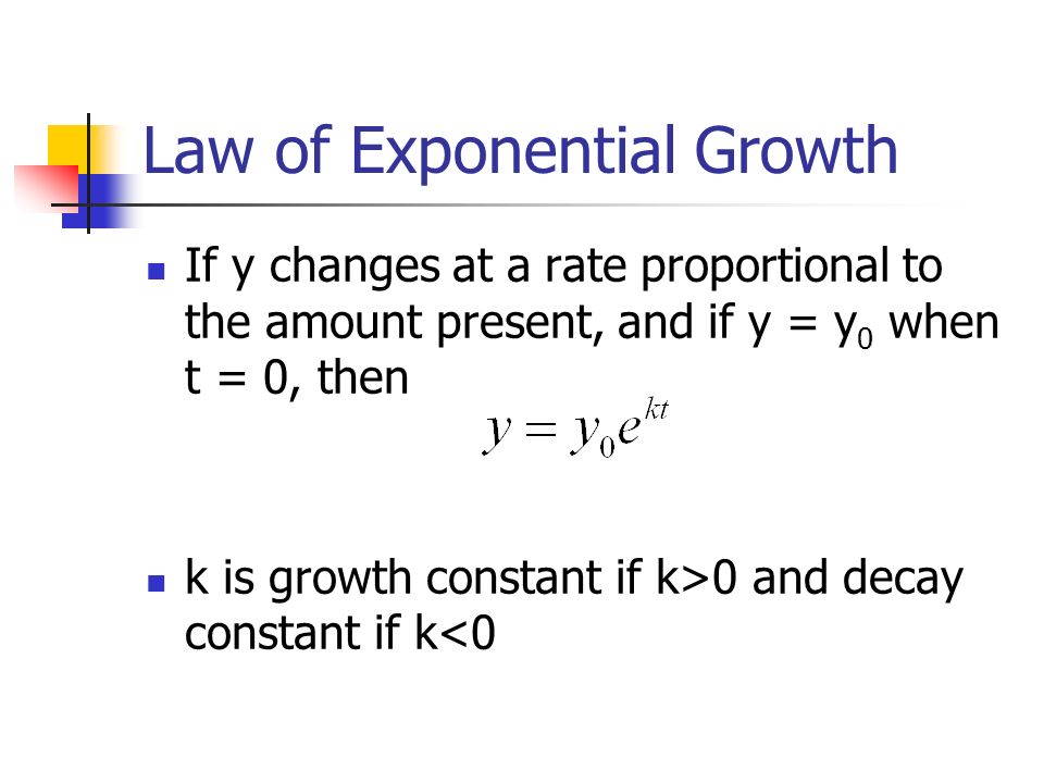 Law of Exponential Growth If y changes at a rate proportional to the amount present, and if y = y 0 when t = 0, then k is growth constant if k>0 and decay constant if k<0