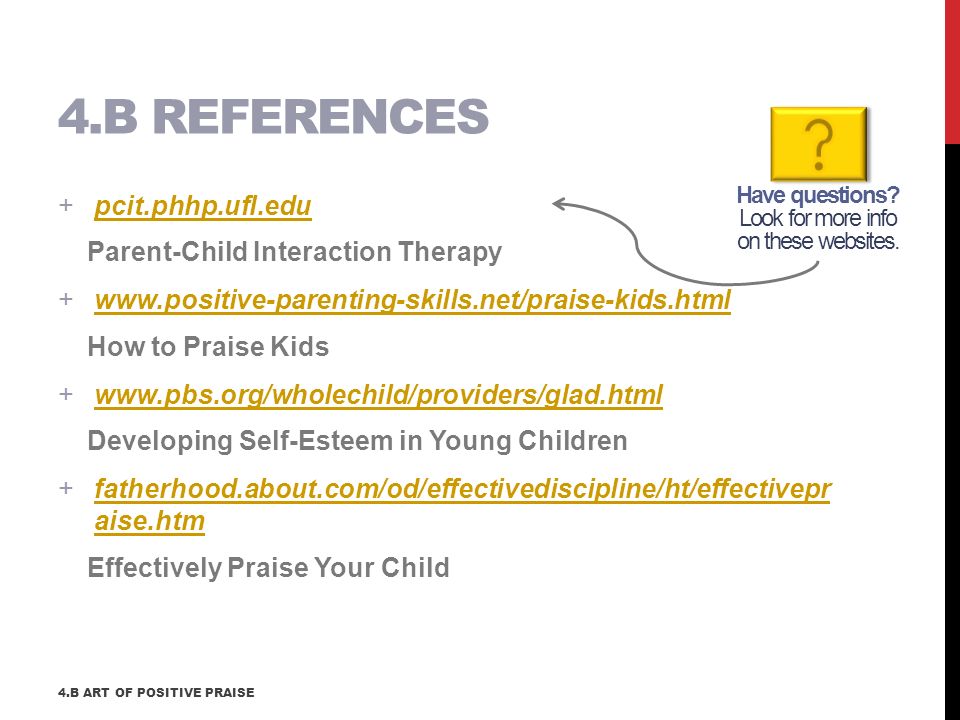 +pcit.phhp.ufl.edupcit.phhp.ufl.edu Parent-Child Interaction Therapy +  How to Praise Kids +  Developing Self-Esteem in Young Children +fatherhood.about.com/od/effectivediscipline/ht/effectivepr aise.htmfatherhood.about.com/od/effectivediscipline/ht/effectivepr aise.htm Effectively Praise Your Child 4.B REFERENCES Have questions.