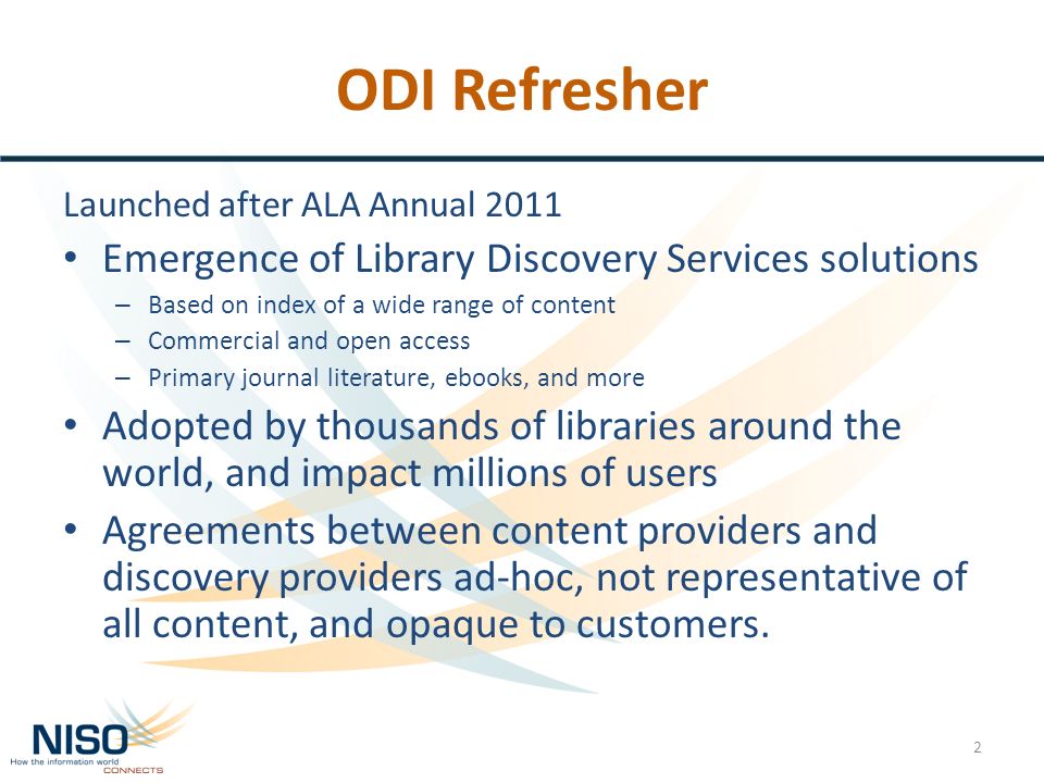 ODI Refresher Launched after ALA Annual 2011 Emergence of Library Discovery Services solutions – Based on index of a wide range of content – Commercial and open access – Primary journal literature, ebooks, and more Adopted by thousands of libraries around the world, and impact millions of users Agreements between content providers and discovery providers ad-hoc, not representative of all content, and opaque to customers.