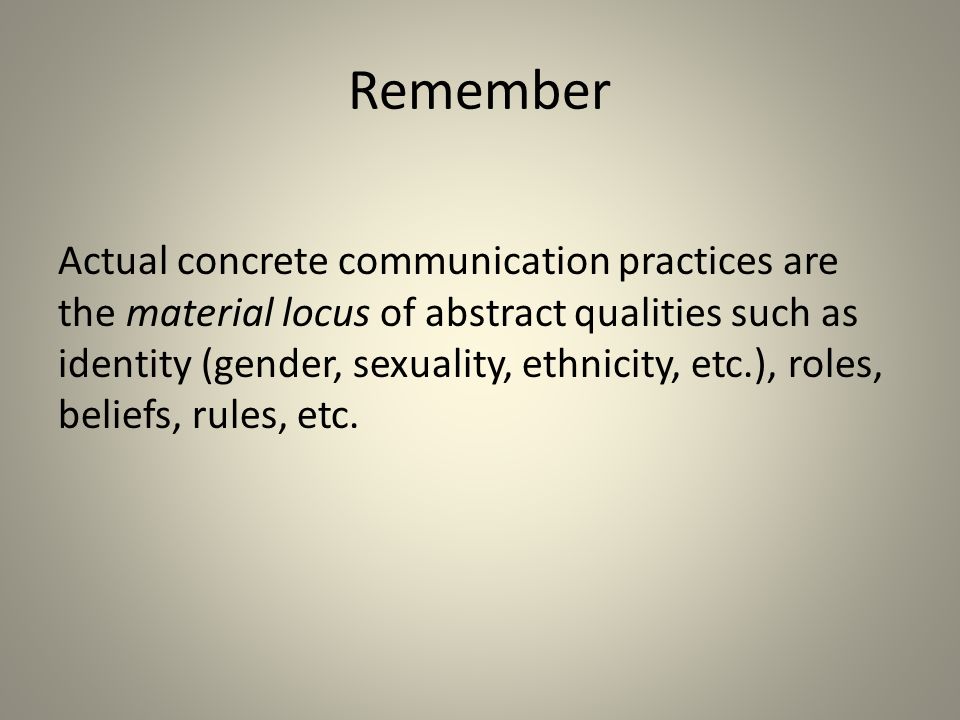 Actual concrete communication practices are the material locus of abstract qualities such as identity (gender, sexuality, ethnicity, etc.), roles, beliefs, rules, etc.