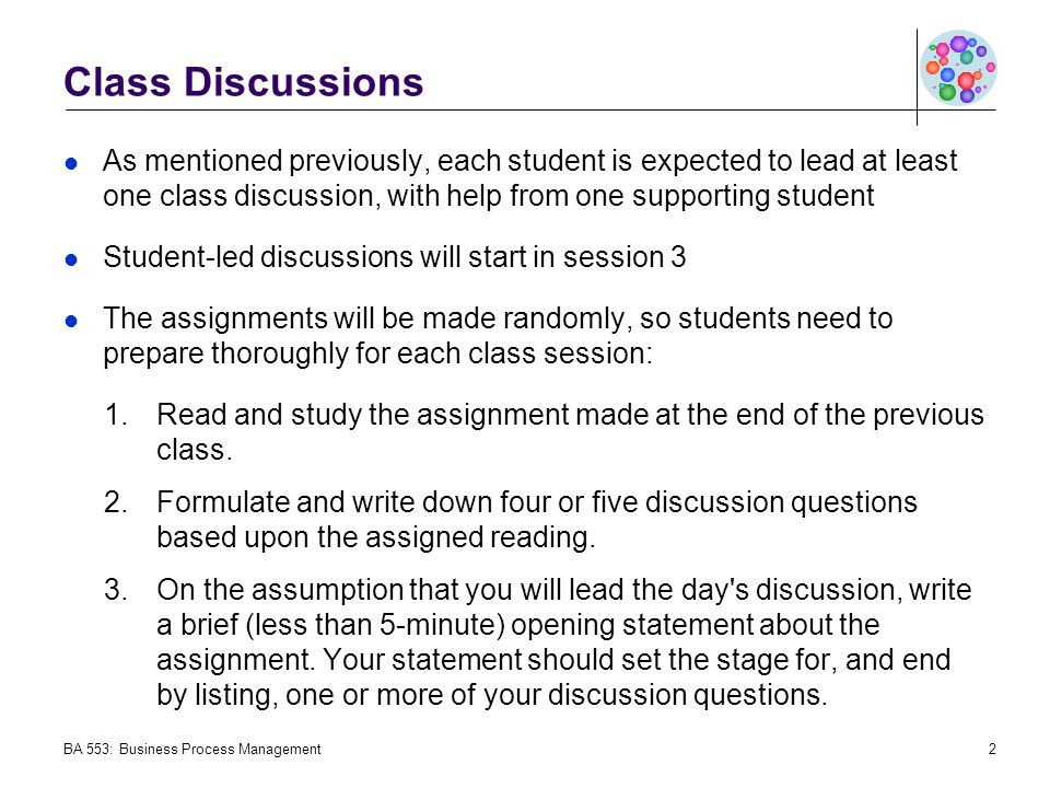 Class Discussions As mentioned previously, each student is expected to lead at least one class discussion, with help from one supporting student Student-led discussions will start in session 3 The assignments will be made randomly, so students need to prepare thoroughly for each class session: 1.Read and study the assignment made at the end of the previous class.
