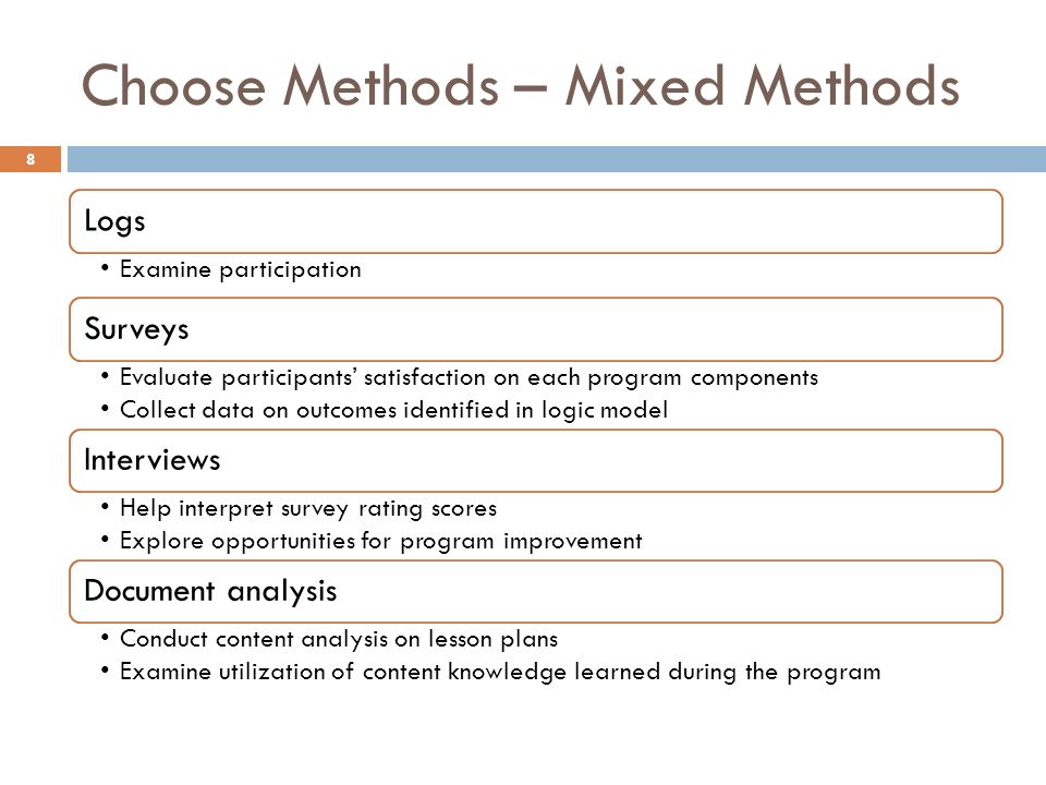Choose Methods – Mixed Methods Logs Examine participation Surveys Evaluate participants’ satisfaction on each program components Collect data on outcomes identified in logic model Interviews Help interpret survey rating scores Explore opportunities for program improvement Document analysis Conduct content analysis on lesson plans Examine utilization of content knowledge learned during the program 8