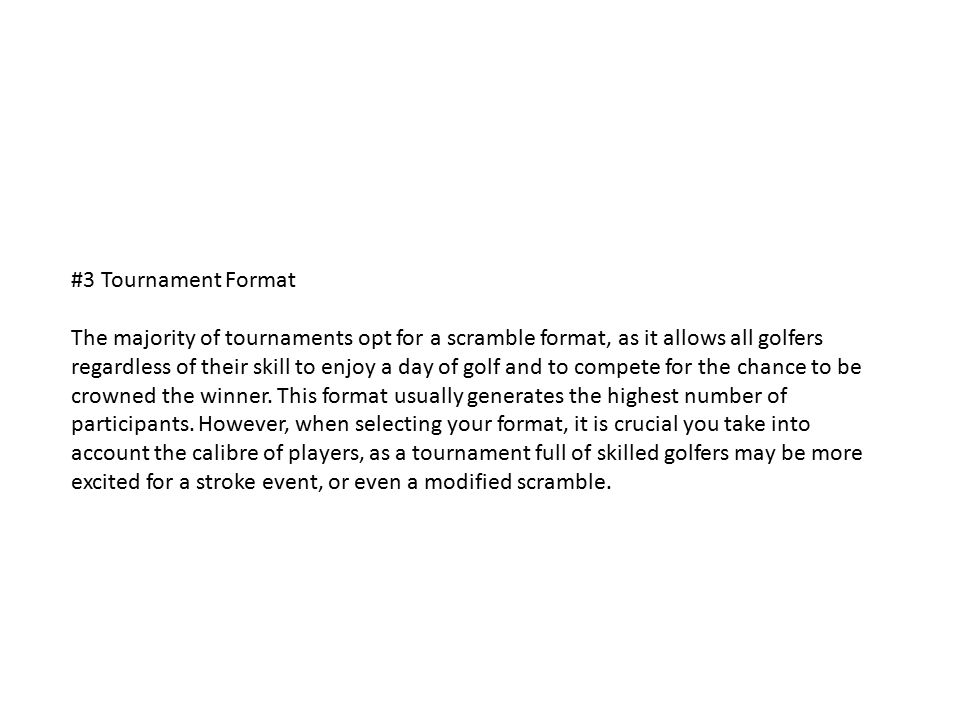 #3 Tournament Format The majority of tournaments opt for a scramble format, as it allows all golfers regardless of their skill to enjoy a day of golf and to compete for the chance to be crowned the winner.