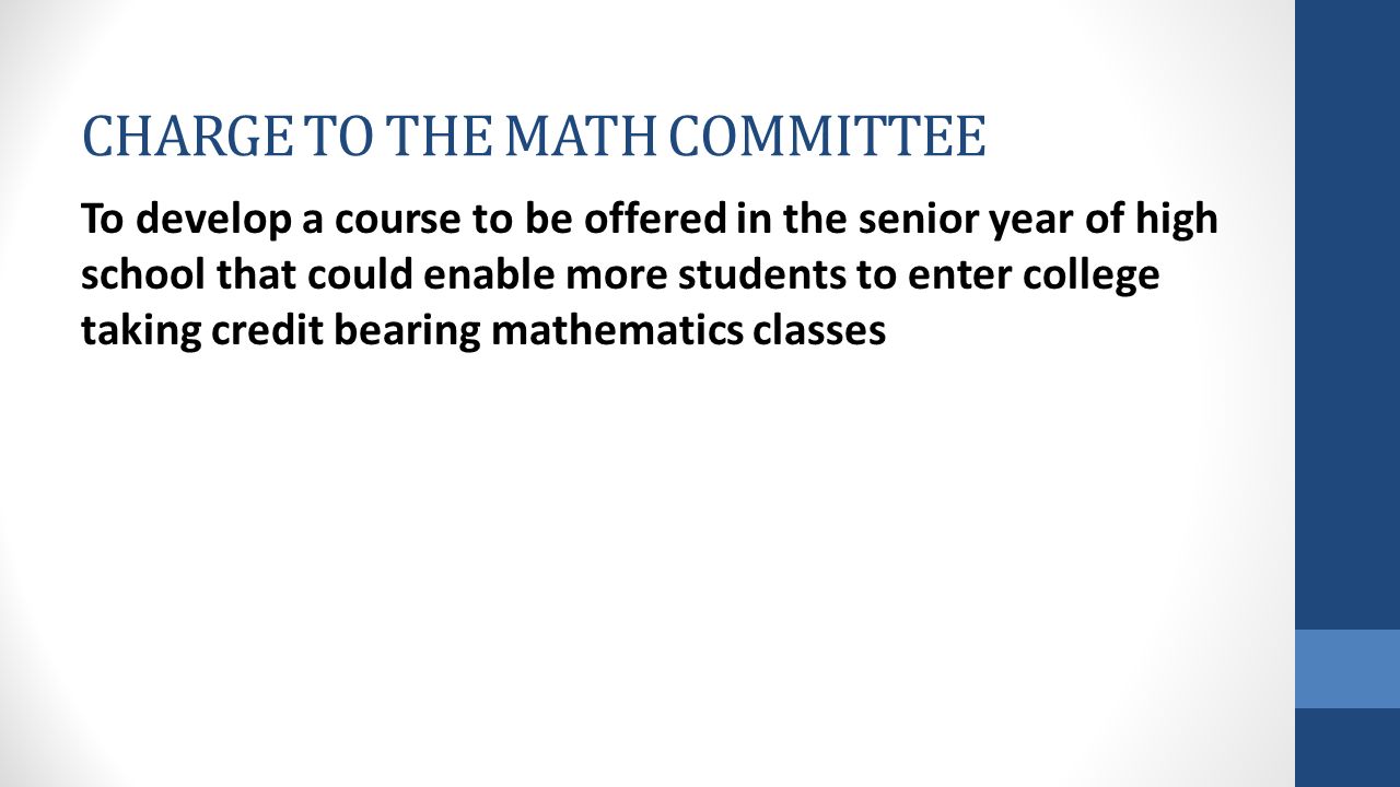 CHARGE TO THE MATH COMMITTEE To develop a course to be offered in the senior year of high school that could enable more students to enter college taking credit bearing mathematics classes
