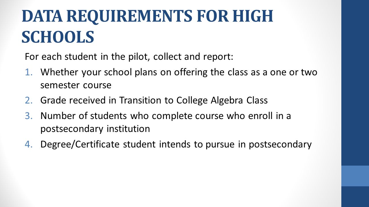 DATA REQUIREMENTS FOR HIGH SCHOOLS For each student in the pilot, collect and report: 1.Whether your school plans on offering the class as a one or two semester course 2.Grade received in Transition to College Algebra Class 3.Number of students who complete course who enroll in a postsecondary institution 4.Degree/Certificate student intends to pursue in postsecondary