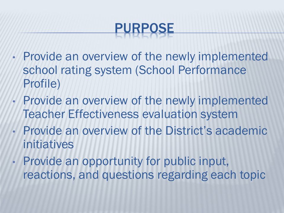 Provide an overview of the newly implemented school rating system (School Performance Profile) Provide an overview of the newly implemented Teacher Effectiveness evaluation system Provide an overview of the District’s academic initiatives Provide an opportunity for public input, reactions, and questions regarding each topic